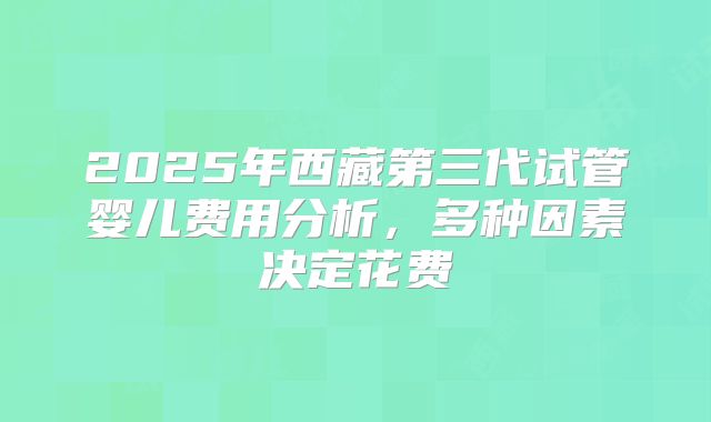 2025年西藏第三代试管婴儿费用分析，多种因素决定花费