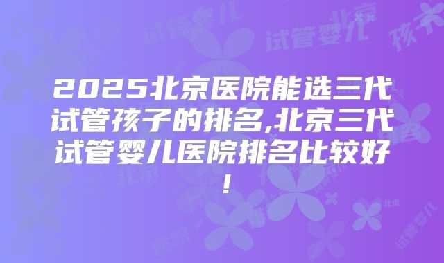 2025北京医院能选三代试管孩子的排名,北京三代试管婴儿医院排名比较好！