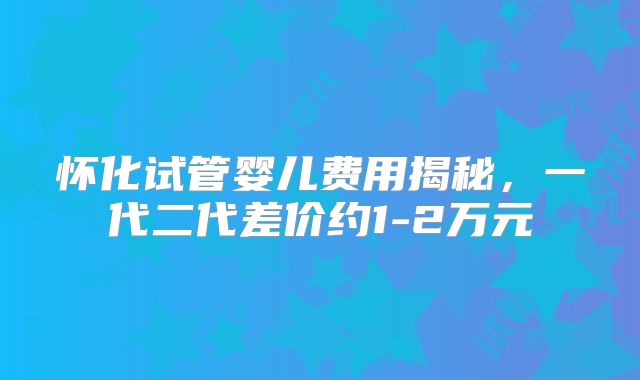 怀化试管婴儿费用揭秘，一代二代差价约1-2万元