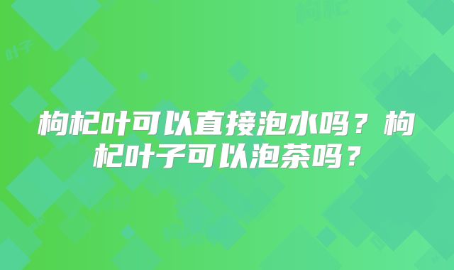 枸杞叶可以直接泡水吗？枸杞叶子可以泡茶吗？