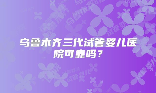 乌鲁木齐三代试管婴儿医院可靠吗?