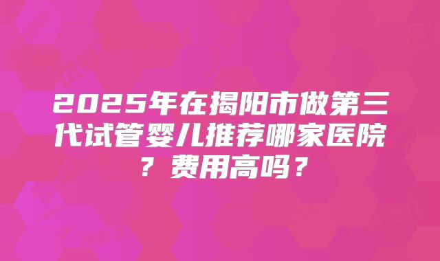 2025年在揭阳市做第三代试管婴儿推荐哪家医院？费用高吗？