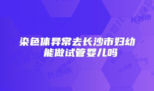 染色体异常去长沙市妇幼 能做试管婴儿吗