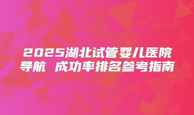 2025湖北试管婴儿医院导航 成功率排名参考指南