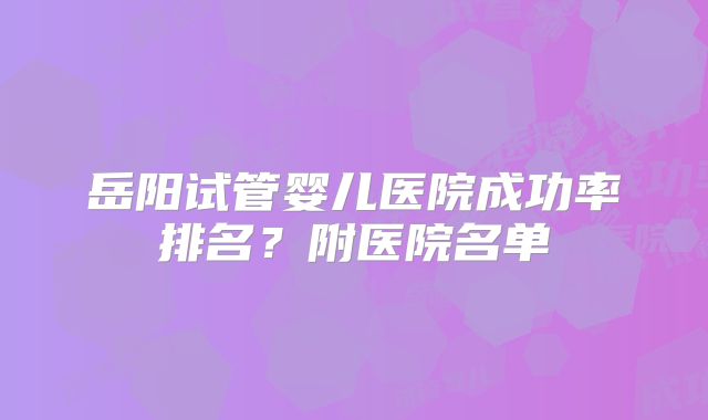 岳阳试管婴儿医院成功率排名？附医院名单