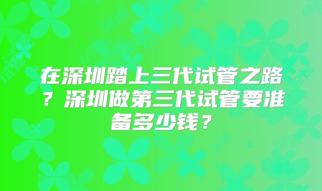 在深圳踏上三代试管之路?深圳做第三代试管要准备多少钱?