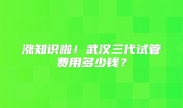涨知识啦！武汉三代试管费用多少钱？