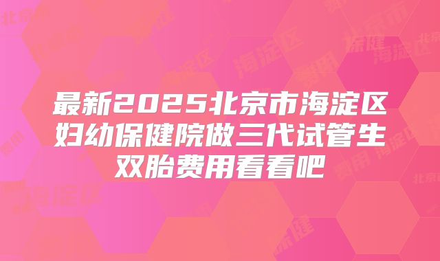 最新2025北京市海淀区妇幼保健院做三代试管生双胎费用看看吧