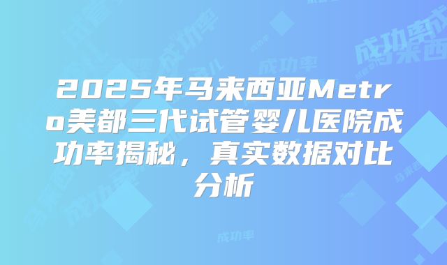 2025年马来西亚Metro美都三代试管婴儿医院成功率揭秘，真实数据对比分析