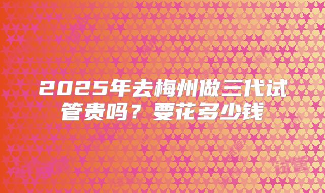 2025年去梅州做三代试管贵吗？要花多少钱