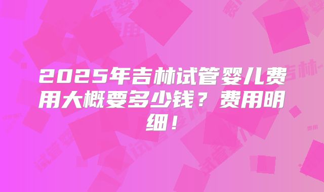 2025年吉林试管婴儿费用大概要多少钱？费用明细！