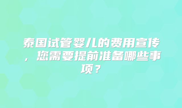 泰国试管婴儿的费用宣传，您需要提前准备哪些事项？