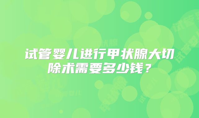 试管婴儿进行甲状腺大切除术需要多少钱？