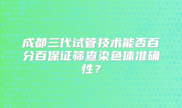成都三代试管技术能否百分百保证筛查染色体准确性？