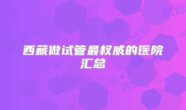 西藏做试管最权威的医院汇总