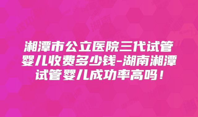 湘潭市公立医院三代试管婴儿收费多少钱-湖南湘潭试管婴儿成功率高吗！