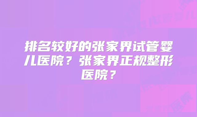 排名较好的张家界试管婴儿医院？张家界正规整形医院？