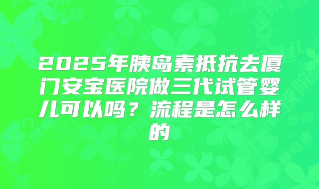 2025年胰岛素抵抗去厦门安宝医院做三代试管婴儿可以吗?流程是怎么样的