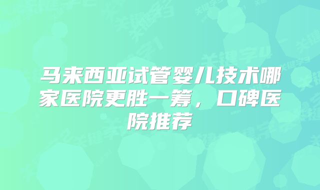 马来西亚试管婴儿技术哪家医院更胜一筹,口碑医院推荐