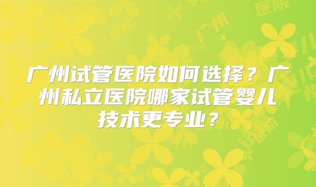 广州试管医院如何选择？广州私立医院哪家试管婴儿技术更专业？