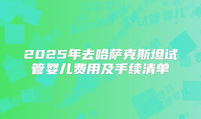 2025年去哈萨克斯坦试管婴儿费用及手续清单