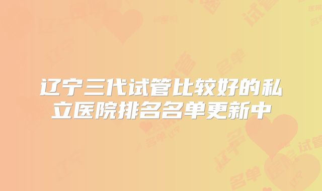 辽宁三代试管比较好的私立医院排名名单更新中