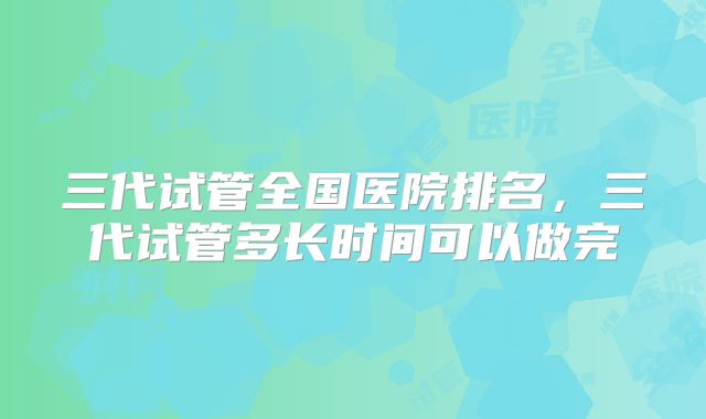 三代试管全国医院排名，三代试管多长时间可以做完