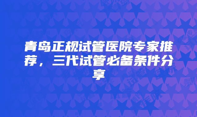 青岛正规试管医院专家推荐，三代试管必备条件分享