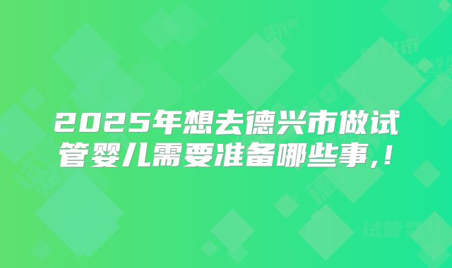2025年想去德兴市做试管婴儿需要准备哪些事,！