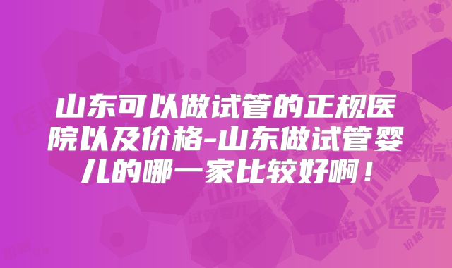 山东可以做试管的正规医院以及价格-山东做试管婴儿的哪一家比较好啊！