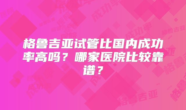 格鲁吉亚试管比国内成功率高吗？哪家医院比较靠谱？