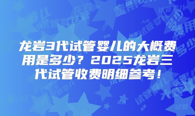 龙岩3代试管婴儿的大概费用是多少？2025龙岩三代试管收费明细参考！