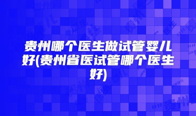 贵州哪个医生做试管婴儿好(贵州省医试管哪个医生好)