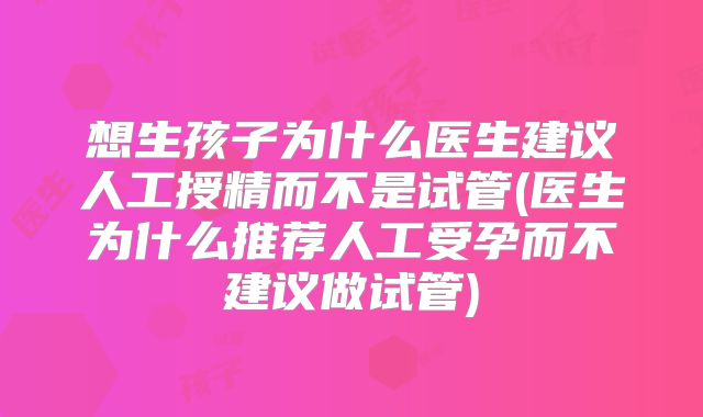 想生孩子为什么医生建议人工授精而不是试管(医生为什么推荐人工受孕而不建议做试管)