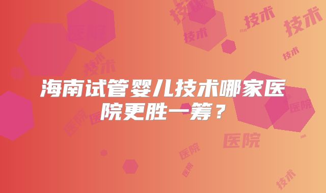 海南试管婴儿技术哪家医院更胜一筹？