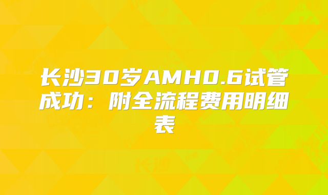 长沙30岁AMH0.6试管成功：附全流程费用明细表