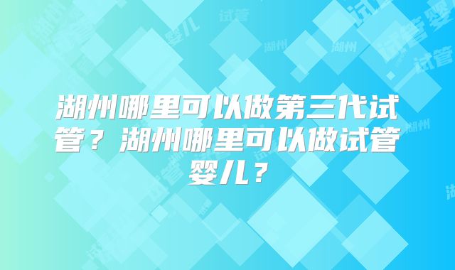 湖州哪里可以做第三代试管？湖州哪里可以做试管婴儿？