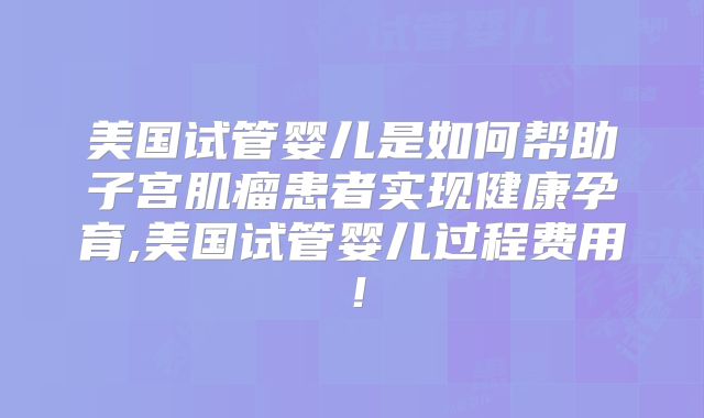 美国试管婴儿是如何帮助子宫肌瘤患者实现健康孕育,美国试管婴儿过程费用！