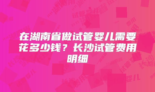 在湖南省做试管婴儿需要花多少钱?长沙试管费用明细
