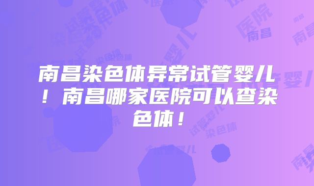 南昌染色体异常试管婴儿！南昌哪家医院可以查染色体！