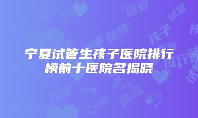 宁夏试管生孩子医院排行榜前十医院名揭晓