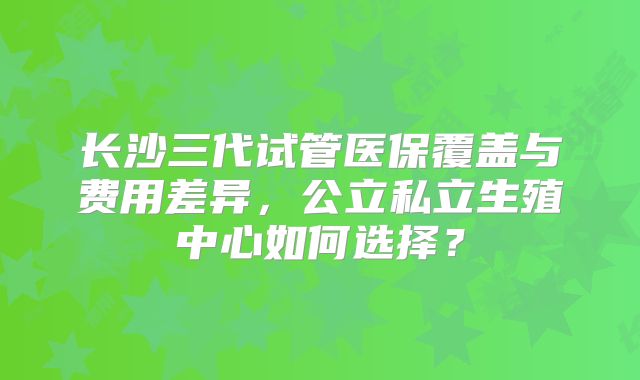 长沙三代试管医保覆盖与费用差异，公立私立生殖中心如何选择？