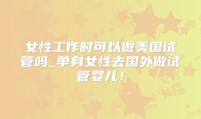 女性工作时可以做美国试管吗_单身女性去国外做试管婴儿！