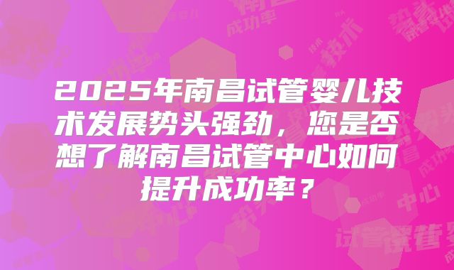 2025年南昌试管婴儿技术发展势头强劲，您是否想了解南昌试管中心如何提升成功率？