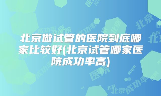 北京做试管的医院到底哪家比较好(北京试管哪家医院成功率高)