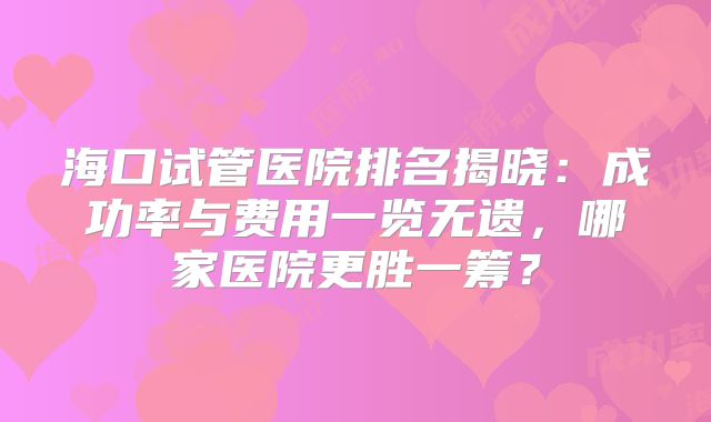 海口试管医院排名揭晓：成功率与费用一览无遗，哪家医院更胜一筹？