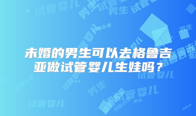 未婚的男生可以去格鲁吉亚做试管婴儿生娃吗？