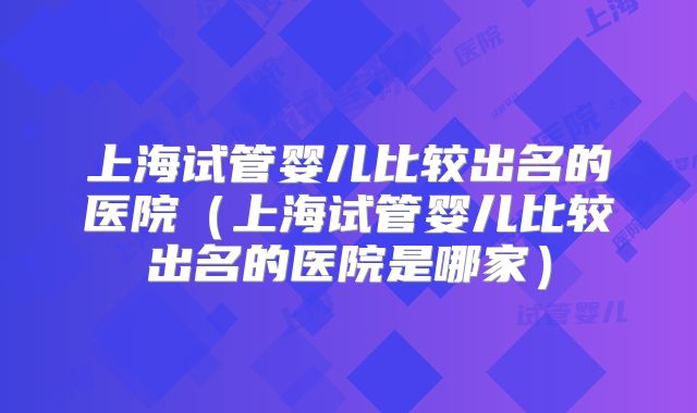 上海试管婴儿比较出名的医院（上海试管婴儿比较出名的医院是哪家）