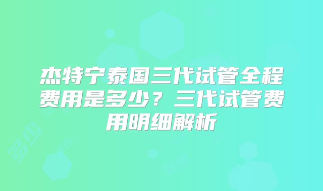杰特宁泰国三代试管全程费用是多少？三代试管费用明细解析