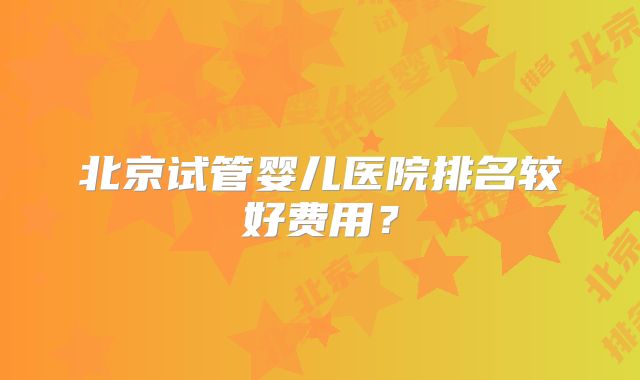 北京试管婴儿医院排名较好费用?
